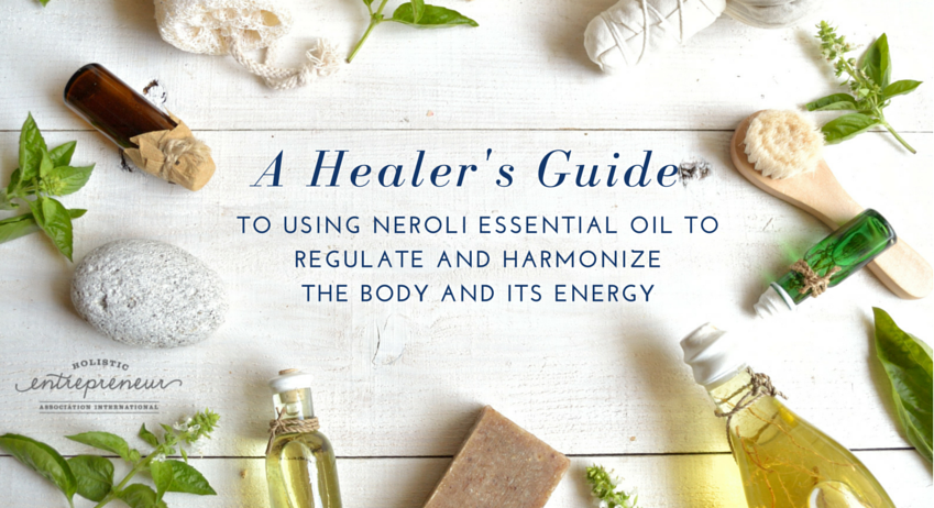 A HEALERS GUIDE TO USING NEROLI ESSENTIAL OIL TO REGULATE AND HARMONIZE THE BODY AND ITS ENERGY